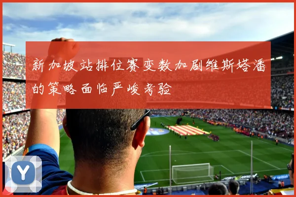新加坡站排位赛变数加剧维斯塔潘的策略面临严峻考验