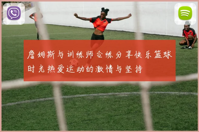 詹姆斯与训练师合练分享快乐篮球时光热爱运动的激情与坚持