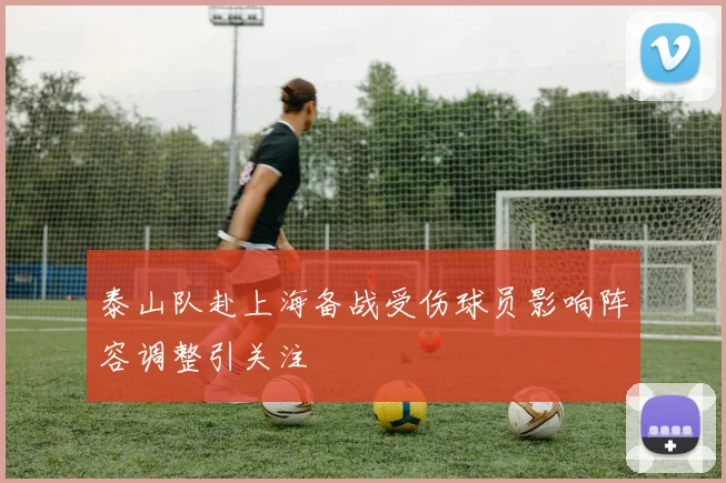 泰山队赴上海备战受伤球员影响阵容调整引关注