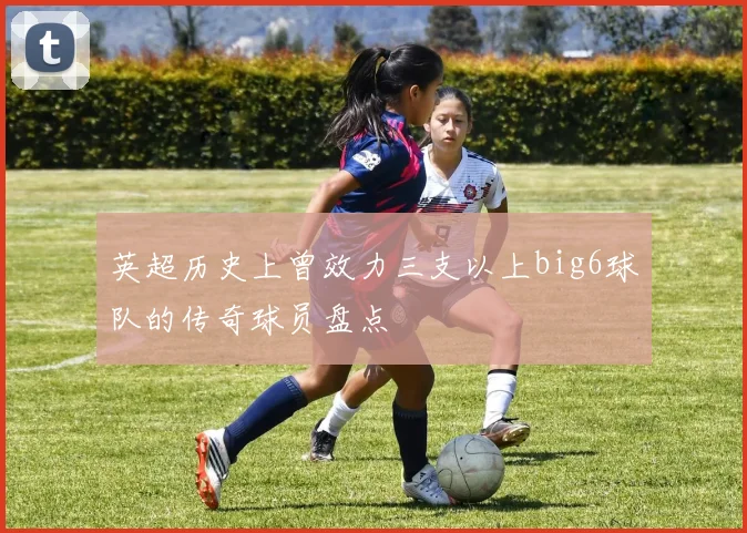 英超历史上曾效力三支以上big6球队的传奇球员盘点