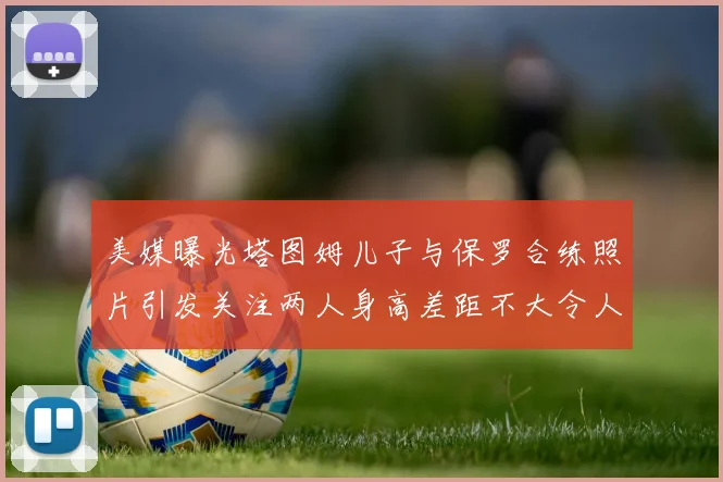 美媒曝光塔图姆儿子与保罗合练照片引发关注两人身高差距不大令人惊讶