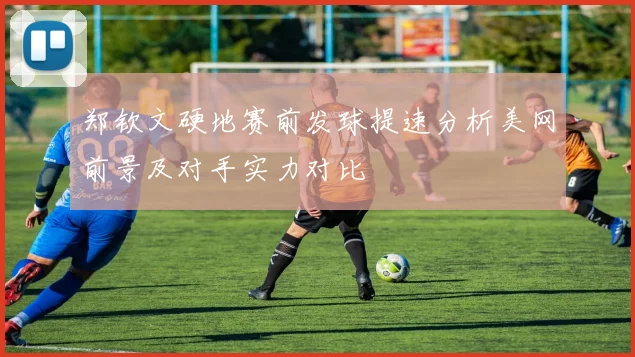 郑钦文硬地赛前发球提速分析美网前景及对手实力对比