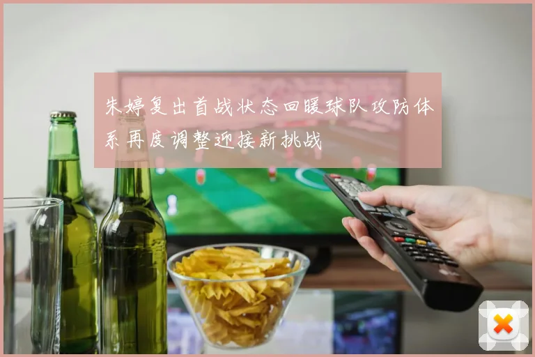 朱婷复出首战状态回暖球队攻防体系再度调整迎接新挑战