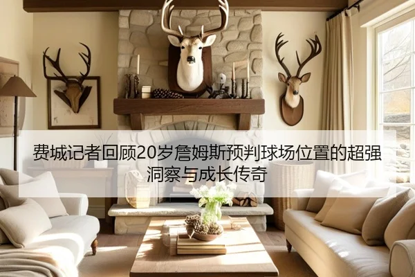 费城记者回顾20岁詹姆斯预判球场位置的超强洞察与成长传奇